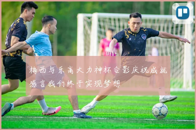 梅西与乐高大力神杯合影庆祝成就感言我们终于实现梦想