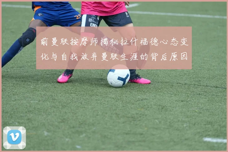前曼联按摩师揭秘拉什福德心态变化与自我放弃曼联生涯的背后原因
