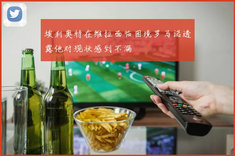 埃利奥特在维拉面临困境罗马诺透露他对现状感到不满