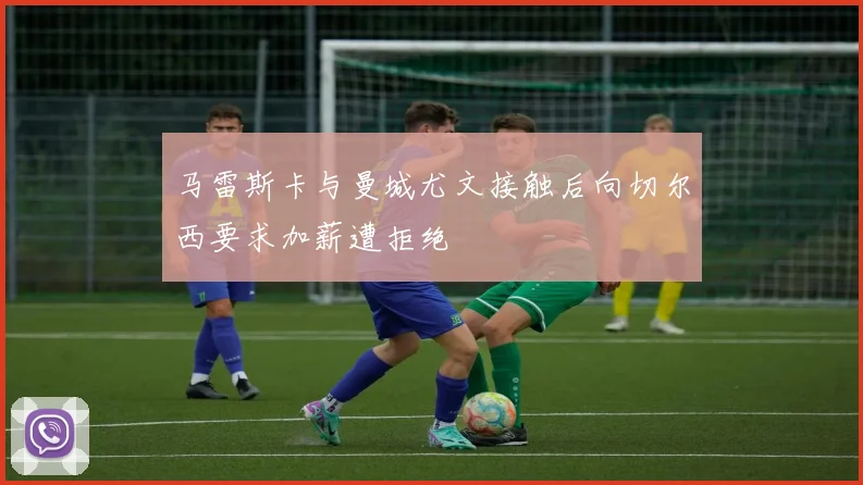 马雷斯卡与曼城尤文接触后向切尔西要求加薪遭拒绝