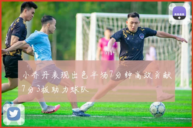 小乔丹表现出色半场7分钟高效贡献7分3板助力球队
